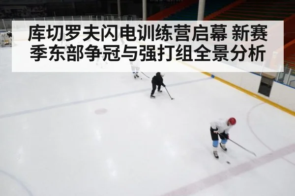 库切罗夫闪电训练营启幕 新赛季东部争冠与强打组全景分析