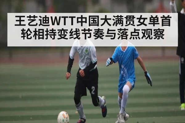 王艺迪WTT中国大满贯女单首轮相持变线节奏与落点观察